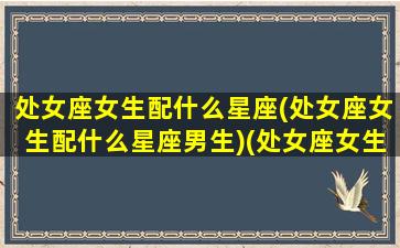 处女座女生配什么星座(处女座女生配什么星座男生)(处女座女生配什么星座最好)