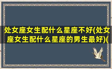 处女座女生配什么星座不好(处女座女生配什么星座的男生最好)(处女座女生配什么星座排名)