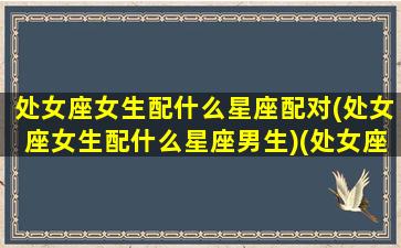 处女座女生配什么星座配对(处女座女生配什么星座男生)(处女座女搭配的星座)