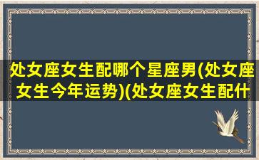 处女座女生配哪个星座男(处女座女生今年运势)(处女座女生配什么星座男合适)