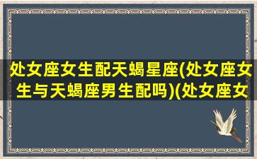 处女座女生配天蝎星座(处女座女生与天蝎座男生配吗)(处女座女和天蝎座配对指数)