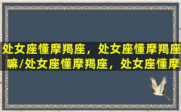 处女座懂摩羯座，处女座懂摩羯座嘛/处女座懂摩羯座，处女座懂摩羯座嘛-我的网站