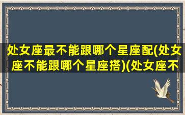 处女座最不能跟哪个星座配(处女座不能跟哪个星座搭)(处女座不能和什么座最配对)