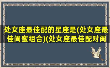 处女座最佳配的星座是(处女座最佳闺蜜组合)(处女座最佳配对闺蜜)