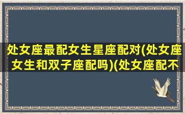 处女座最配女生星座配对(处女座女生和双子座配吗)(处女座配不配双子座)