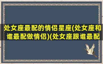 处女座最配的情侣星座(处女座和谁最配做情侣)(处女座跟谁最配情侣)