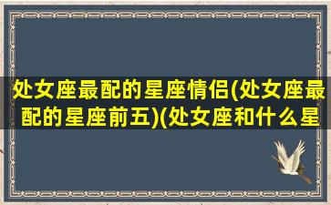 处女座最配的星座情侣(处女座最配的星座前五)(处女座和什么星座最配情侣)