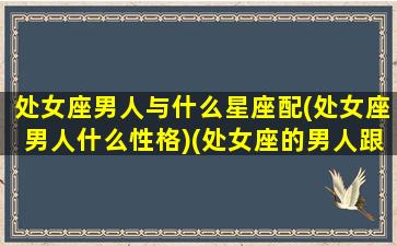 处女座男人与什么星座配(处女座男人什么性格)(处女座的男人跟什么星座的女人配)