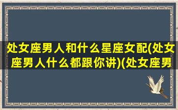 处女座男人和什么星座女配(处女座男人什么都跟你讲)(处女座男生该跟什么星座的人配对)