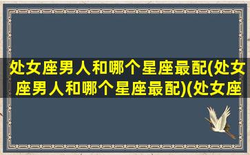 处女座男人和哪个星座最配(处女座男人和哪个星座最配)(处女座的男人与什么星座的女人相配)