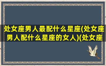 处女座男人最配什么星座(处女座男人配什么星座的女人)(处女座男人跟什么星座最配)