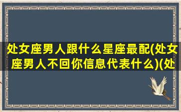 处女座男人跟什么星座最配(处女座男人不回你信息代表什么)(处女座男不好相处)