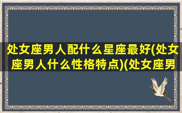 处女座男人配什么星座最好(处女座男人什么性格特点)(处女座男生配什么星座)