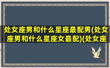 处女座男和什么星座最配男(处女座男和什么星座女最配)(处女座男跟什么星座最配)