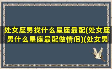 处女座男找什么星座最配(处女座男什么星座最配做情侣)(处女男适合什么星座配对)