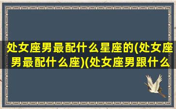 处女座男最配什么星座的(处女座男最配什么座)(处女座男跟什么星座最般配)