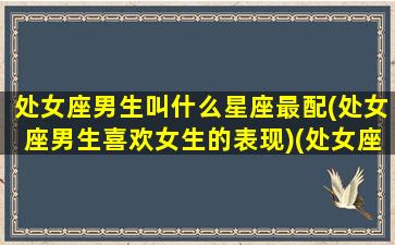 处女座男生叫什么星座最配(处女座男生喜欢女生的表现)(处女座男生喜欢的称呼)