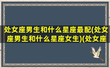 处女座男生和什么星座最配(处女座男生和什么星座女生)(处女座男生跟什么星座最配)