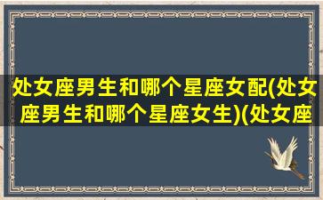 处女座男生和哪个星座女配(处女座男生和哪个星座女生)(处女座男生和那个星座配)