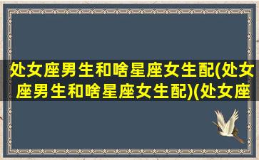 处女座男生和啥星座女生配(处女座男生和啥星座女生配)(处女座男生和哪个星座的女生最配)