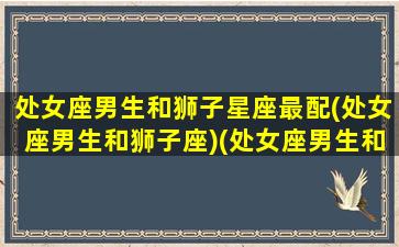 处女座男生和狮子星座最配(处女座男生和狮子座)(处女座男生和狮子座女生般配吗)