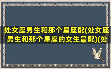 处女座男生和那个星座配(处女座男生和那个星座的女生最配)(处女座男和哪个星座最配做情侣)