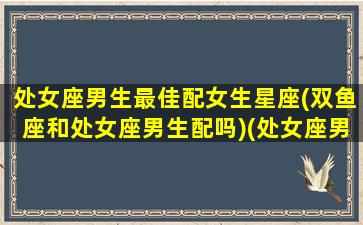 处女座男生最佳配女生星座(双鱼座和处女座男生配吗)(处女座男生和双鱼座男生合适吗)