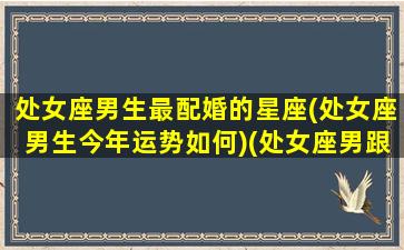 处女座男生最配婚的星座(处女座男生今年运势如何)(处女座男跟谁最配)