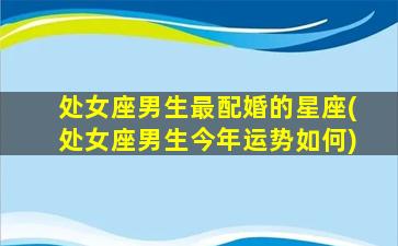 处女座男生最配婚的星座(处女座男生今年运势如何)