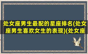 处女座男生最配的星座排名(处女座男生喜欢女生的表现)(处女座男生最配星座配对)