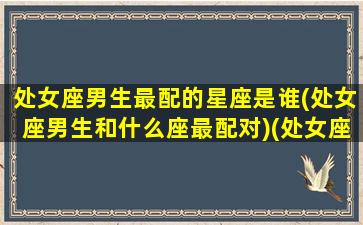 处女座男生最配的星座是谁(处女座男生和什么座最配对)(处女座男生和什么星座最匹配)