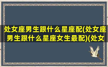 处女座男生跟什么星座配(处女座男生跟什么星座女生最配)(处女座男生和什么星座的女生最配)