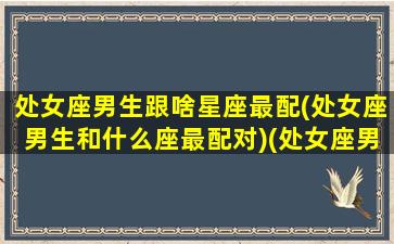 处女座男生跟啥星座最配(处女座男生和什么座最配对)(处女座男生与什么星座最配)