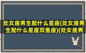 处女座男生配什么星座(处女座男生配什么星座双鱼座)(处女座男生配什么星座最好)