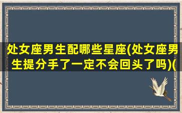 处女座男生配哪些星座(处女座男生提分手了一定不会回头了吗)(处女座男的绝配)