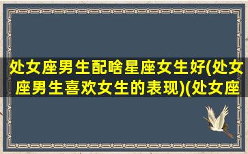 处女座男生配啥星座女生好(处女座男生喜欢女生的表现)(处女座男生配什么星座女)