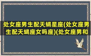 处女座男生配天蝎星座(处女座男生配天蝎座女吗座)(处女座男和天蝎女配对指数)