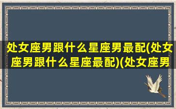 处女座男跟什么星座男最配(处女座男跟什么星座最配)(处女座男和什么星座最配做夫妻)