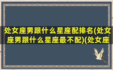 处女座男跟什么星座配排名(处女座男跟什么星座最不配)(处女座男跟什么星座最配对)