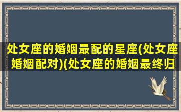 处女座的婚姻最配的星座(处女座婚姻配对)(处女座的婚姻最终归宿)