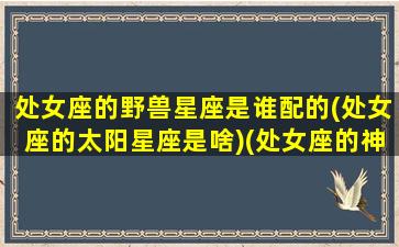 处女座的野兽星座是谁配的(处女座的太阳星座是啥)(处女座的神兽守护神兽)