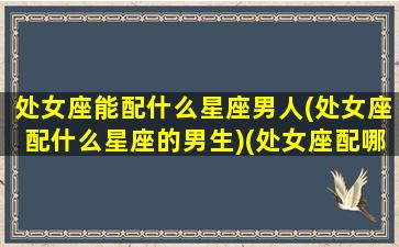 处女座能配什么星座男人(处女座配什么星座的男生)(处女座配哪个星座的男生)