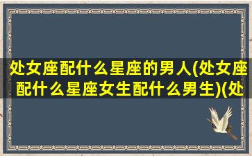 处女座配什么星座的男人(处女座配什么星座女生配什么男生)(处女座配对什么星座的男生)