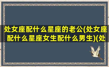 处女座配什么星座的老公(处女座配什么星座女生配什么男生)(处女座配什么样的男生)