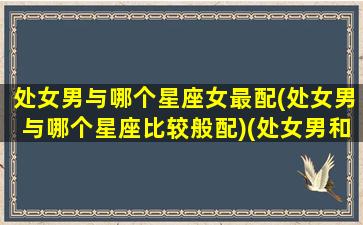 处女男与哪个星座女最配(处女男与哪个星座比较般配)(处女男和哪个星座配)