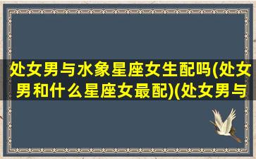 处女男与水象星座女生配吗(处女男和什么星座女最配)(处女男与水瓶女相配吗)