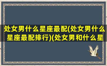 处女男什么星座最配(处女男什么星座最配排行)(处女男和什么星座男生最配)