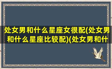 处女男和什么星座女很配(处女男和什么星座比较配)(处女男和什么星座最配座)