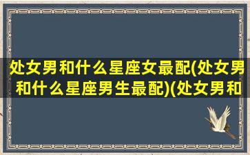 处女男和什么星座女最配(处女男和什么星座男生最配)(处女男和什么星座比较配)