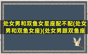 处女男和双鱼女星座配不配(处女男和双鱼女座)(处女男跟双鱼座女的配对值)